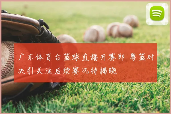 广东体育台篮球直播开赛即 粤篮对决引关注后续赛况待揭晓