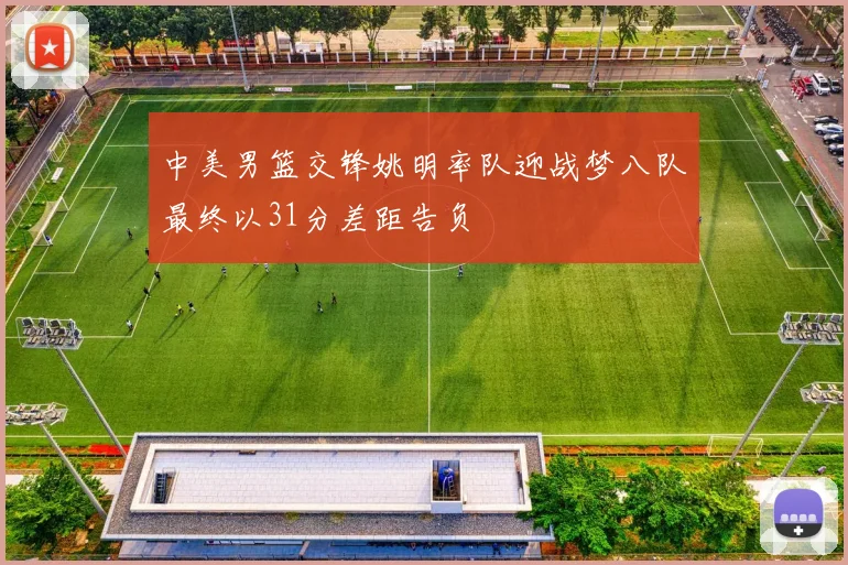 中美男篮交锋姚明率队迎战梦八队最终以31分差距告负