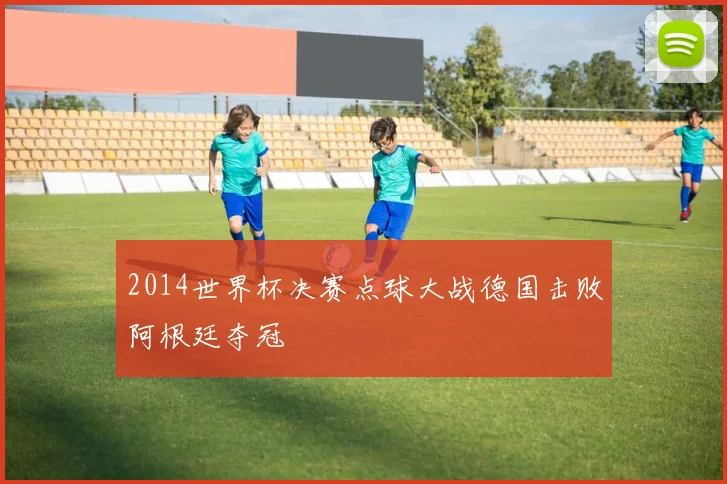 2014世界杯决赛点球大战德国击败阿根廷夺冠