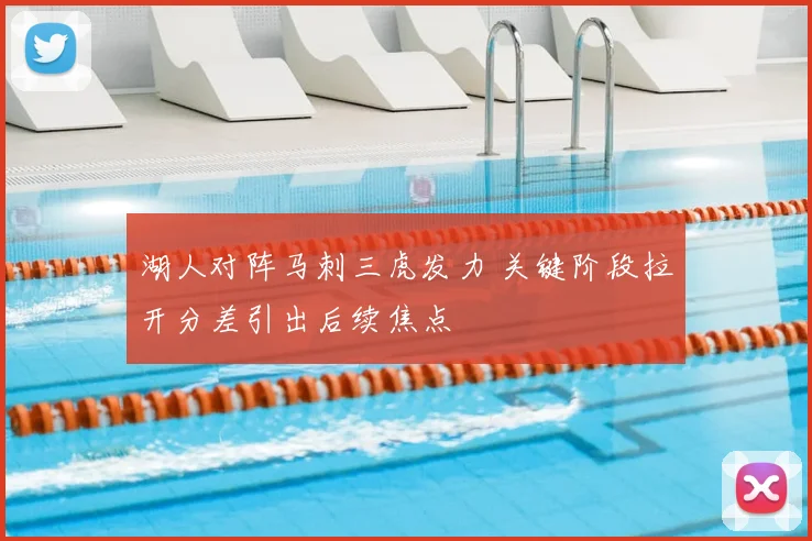 湖人对阵马刺三虎发力 关键阶段拉开分差引出后续焦点