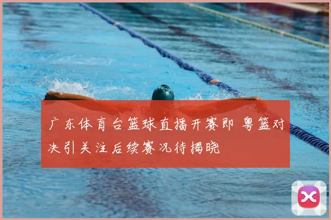广东体育台篮球直播开赛即 粤篮对决引关注后续赛况待揭晓