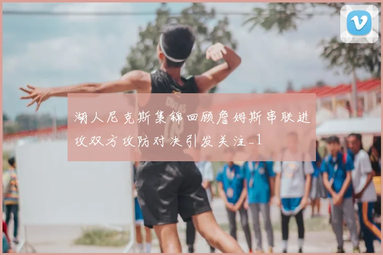 湖人尼克斯集锦回顾詹姆斯串联进攻双方攻防对决引发关注_1