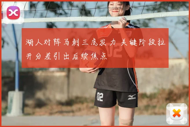 湖人对阵马刺三虎发力 关键阶段拉开分差引出后续焦点