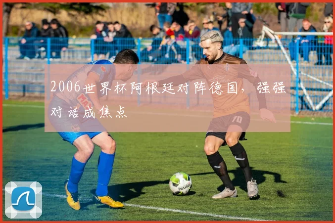 2006世界杯阿根廷对阵德国,强强对话成焦点