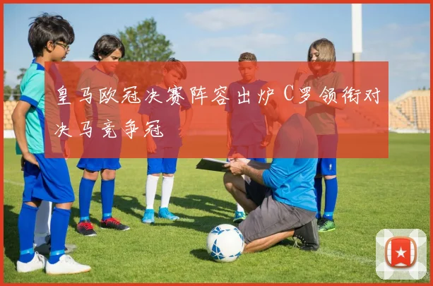 皇马欧冠决赛阵容出炉 C罗领衔对决马竞争冠