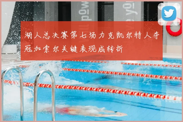 湖人总决赛第七场力克凯尔特人夺冠加索尔关键表现成转折