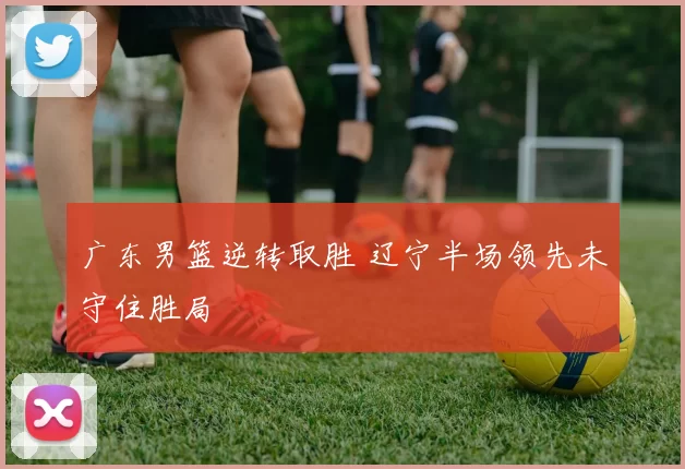 广东男篮逆转取胜 辽宁半场领先未守住胜局