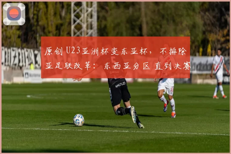 原创 U23亚洲杯变东亚杯，不排除亚足联改革：东西亚分区 直到决赛交手