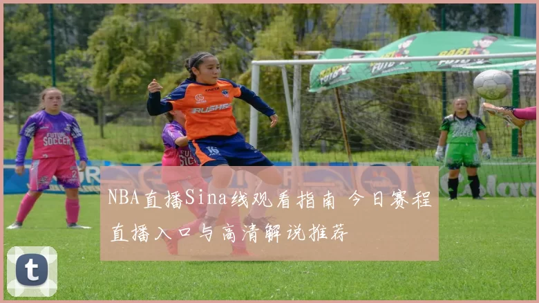 NBA直播Sina线观看指南 今日赛程直播入口与高清解说推荐