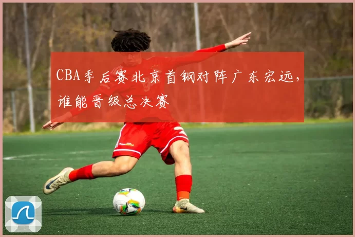 CBA季后赛北京首钢对阵广东宏远,谁能晋级总决赛