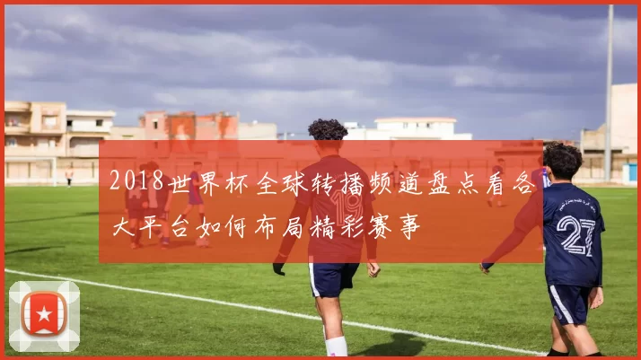 2018世界杯全球转播频道盘点看各大平台如何布局精彩赛事