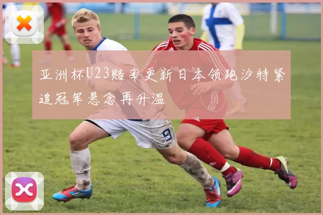 亚洲杯U23赔率更新日本领跑沙特紧追冠军悬念再升温