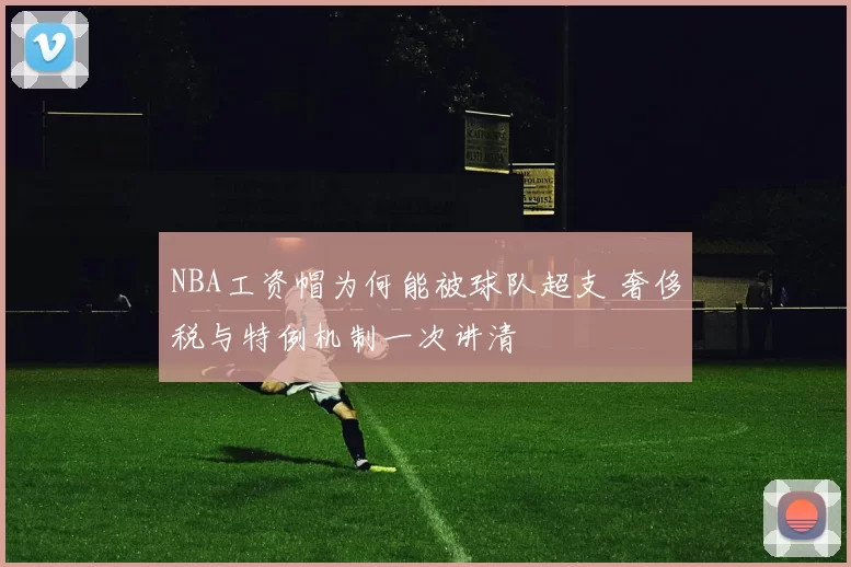 NBA工资帽为何能被球队超支 奢侈税与特例机制一次讲清