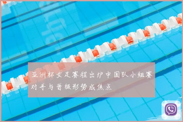 亚洲杯女足赛程出炉中国队小组赛对手与晋级形势成焦点