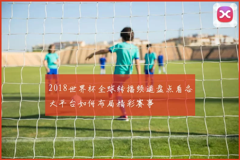 2018世界杯全球转播频道盘点看各大平台如何布局精彩赛事