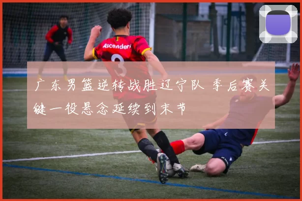 广东男篮逆转战胜辽宁队 季后赛关键一役悬念延续到末节