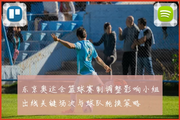 东京奥运会篮球赛制调整影响小组出线关键场次与球队轮换策略