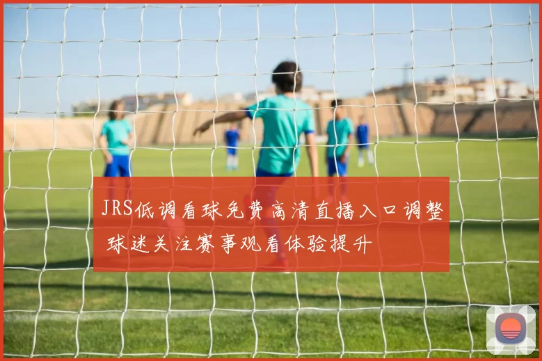 JRS低调看球免费高清直播入口调整 球迷关注赛事观看体验提升
