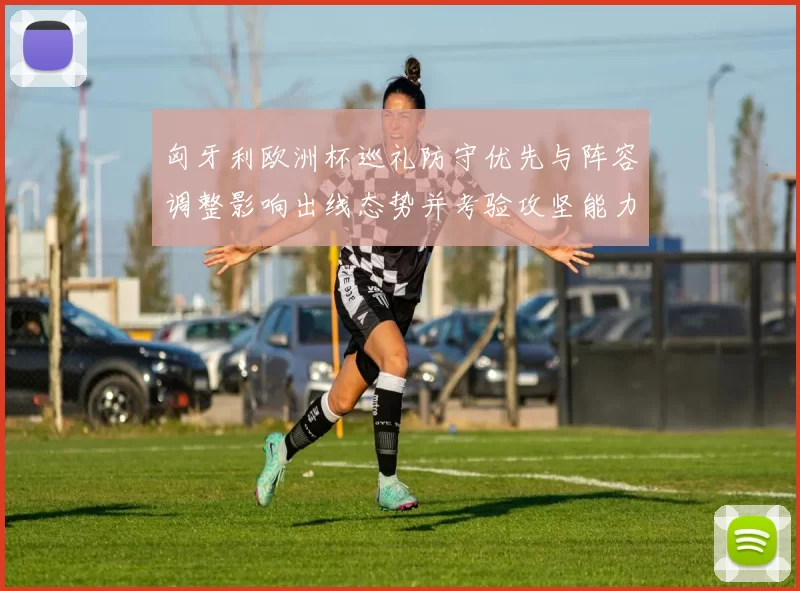 匈牙利欧洲杯巡礼防守优先与阵容调整影响出线态势并考验攻坚能力