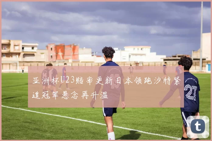 亚洲杯U23赔率更新日本领跑沙特紧追冠军悬念再升温