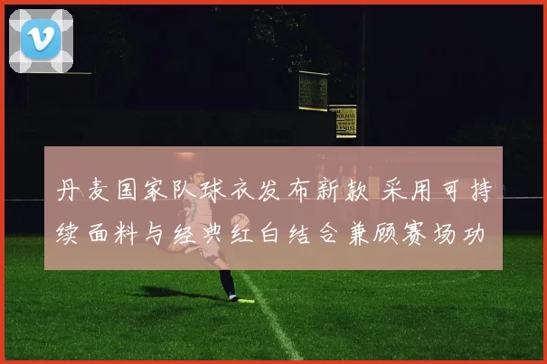 丹麦国家队球衣发布新款 采用可持续面料与经典红白结合兼顾赛场功能