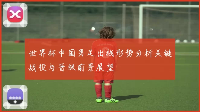 世界杯中国男足出线形势分析关键战役与晋级前景展望
