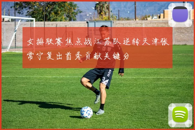 女排联赛焦点战江苏队逆转天津张常宁复出首秀贡献关键分