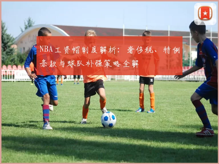 NBA工资帽制度解析：奢侈税、特例条款与球队补强策略全解