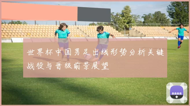 世界杯中国男足出线形势分析关键战役与晋级前景展望