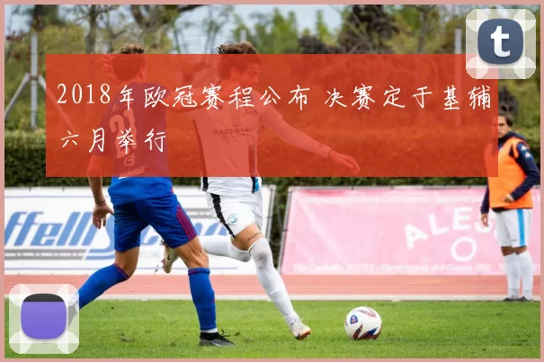 2018年欧冠赛程公布 决赛定于基辅六月举行