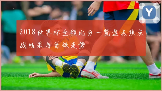 2018世界杯全程比分一览盘点焦点战结果与晋级走势