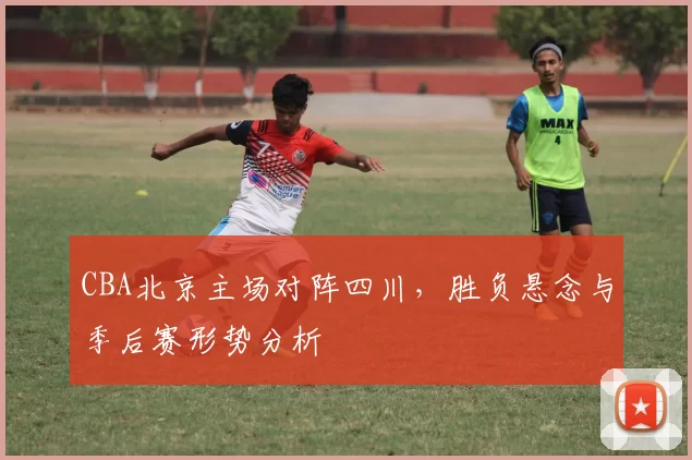 CBA北京主场对阵四川,胜负悬念与季后赛形势分析