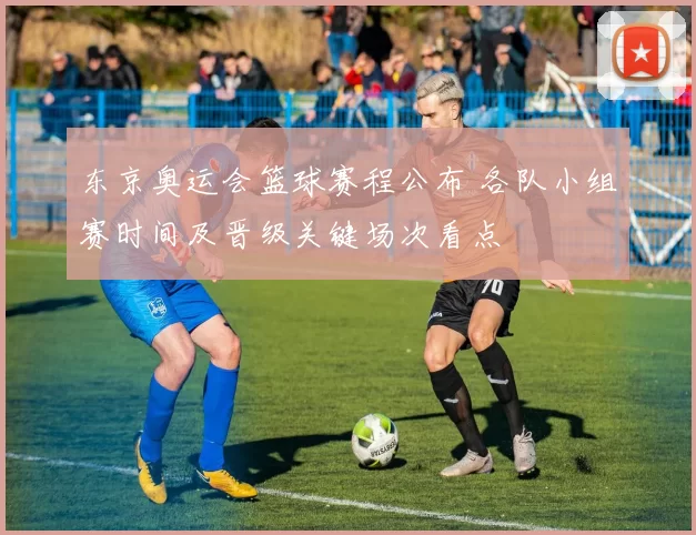 东京奥运会篮球赛程公布 各队小组赛时间及晋级关键场次看点