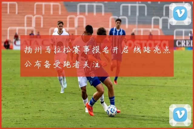 扬州马拉松赛事报名开启 线路亮点公布备受跑者关注