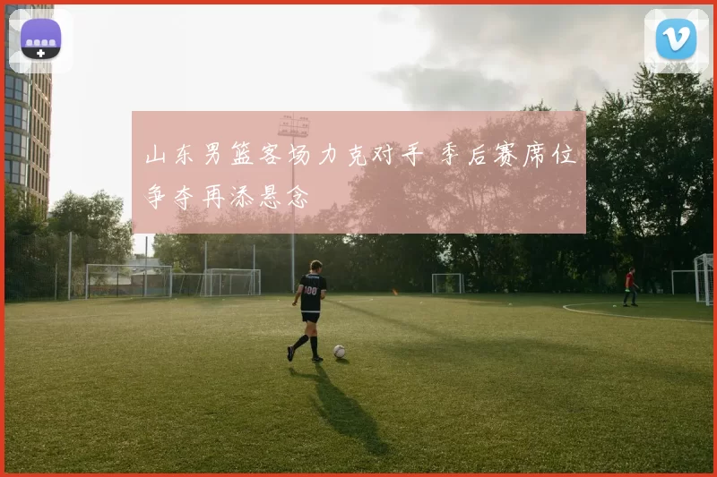 山东男篮客场力克对手 季后赛席位争夺再添悬念