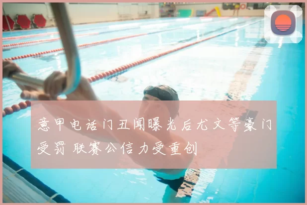 意甲电话门丑闻曝光后尤文等豪门受罚 联赛公信力受重创