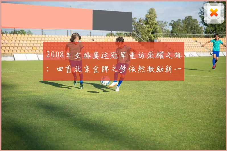 2008年女排奥运冠军重访荣耀之路：回首北京金牌之梦依然激励新一代