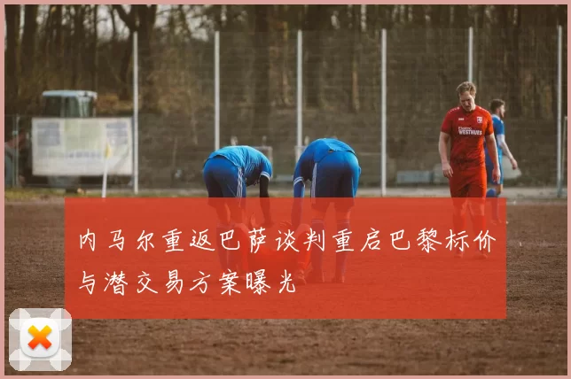 内马尔重返巴萨谈判重启巴黎标价与潜交易方案曝光