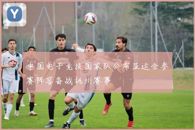 中国电子竞技国家队公布亚运会参赛阵容备战杭州赛事