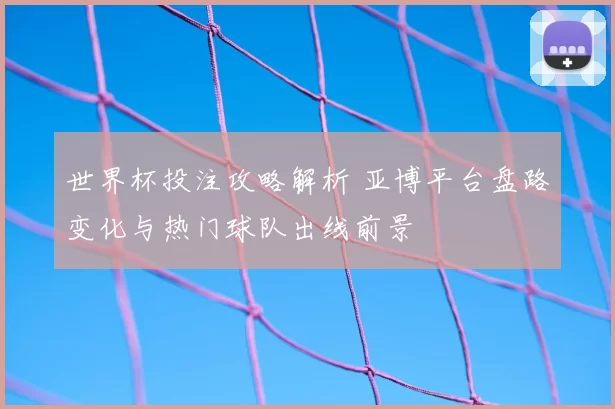 世界杯投注攻略解析 亚博平台盘路变化与热门球队出线前景