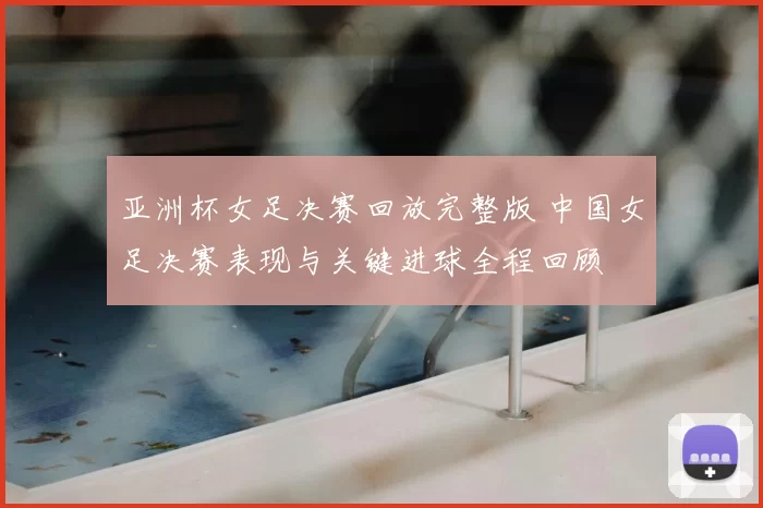 亚洲杯女足决赛回放完整版 中国女足决赛表现与关键进球全程回顾