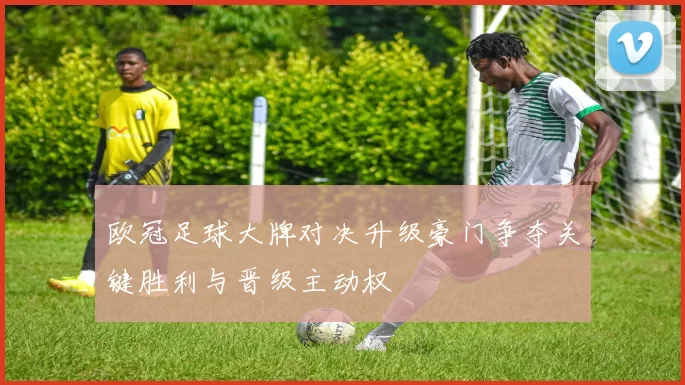 欧冠足球大牌对决升级豪门争夺关键胜利与晋级主动权