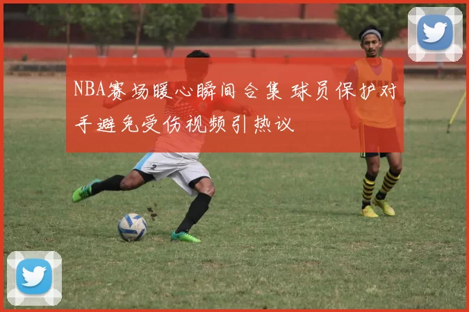 NBA赛场暖心瞬间合集 球员保护对手避免受伤视频引热议