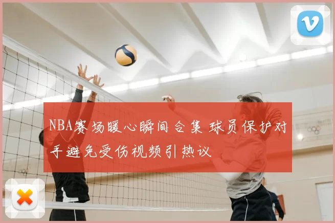 NBA赛场暖心瞬间合集 球员保护对手避免受伤视频引热议