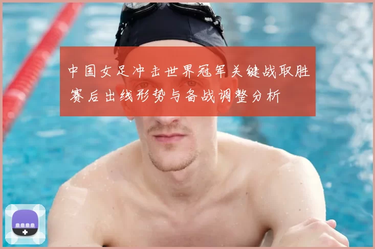 中国女足冲击世界冠军关键战取胜 赛后出线形势与备战调整分析