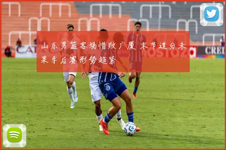 山东男篮客场惜败广厦 末节追分未果季后赛形势趋紧