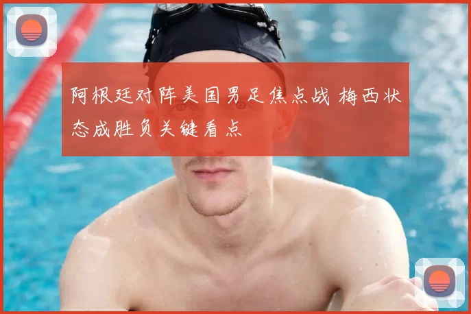 阿根廷对阵美国男足焦点战 梅西状态成胜负关键看点