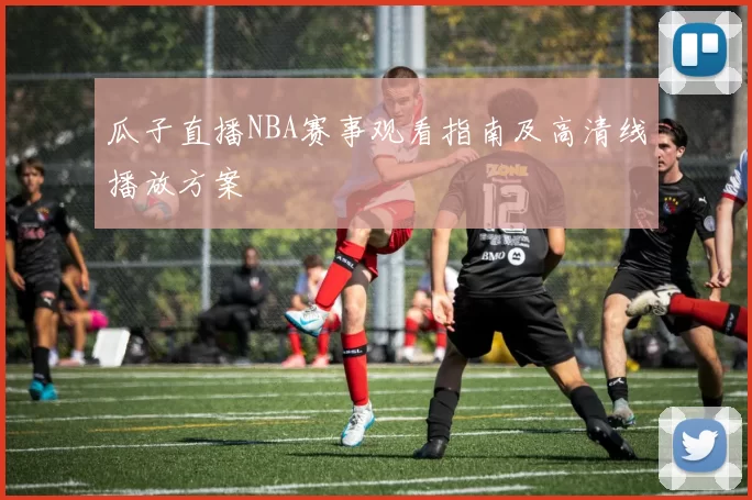 瓜子直播NBA赛事观看指南及高清线播放方案