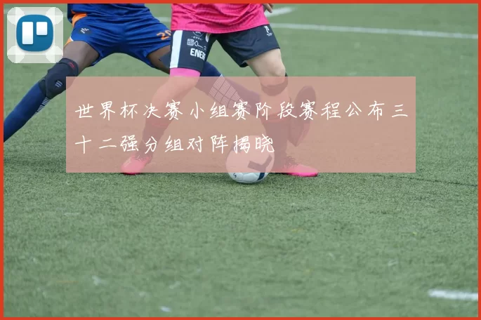 世界杯决赛小组赛阶段赛程公布三十二强分组对阵揭晓