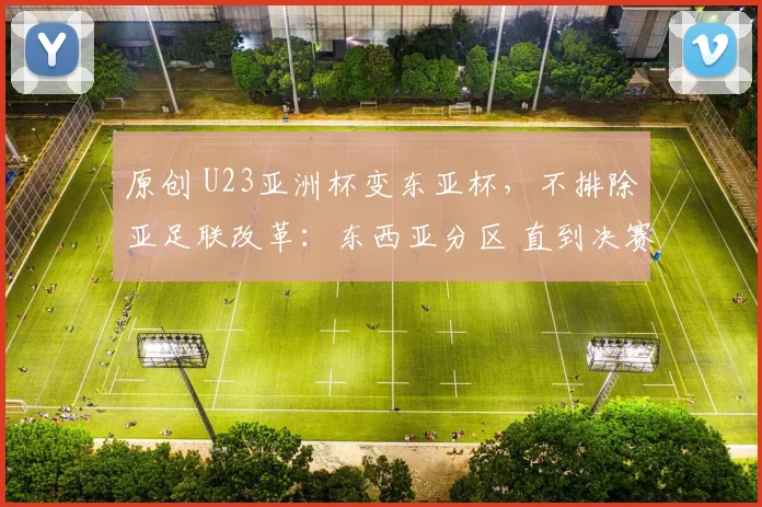 原创 U23亚洲杯变东亚杯，不排除亚足联改革：东西亚分区 直到决赛交手
